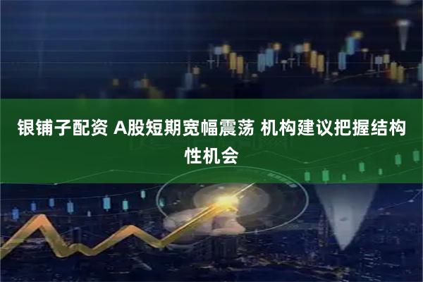 银铺子配资 A股短期宽幅震荡 机构建议把握结构性机会