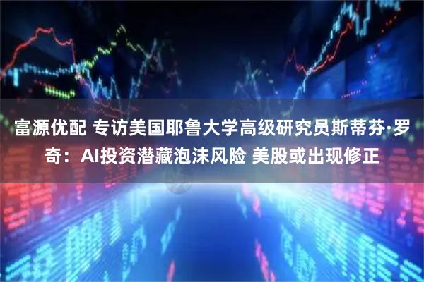 富源优配 专访美国耶鲁大学高级研究员斯蒂芬·罗奇：AI投资潜藏泡沫风险 美股或出现修正
