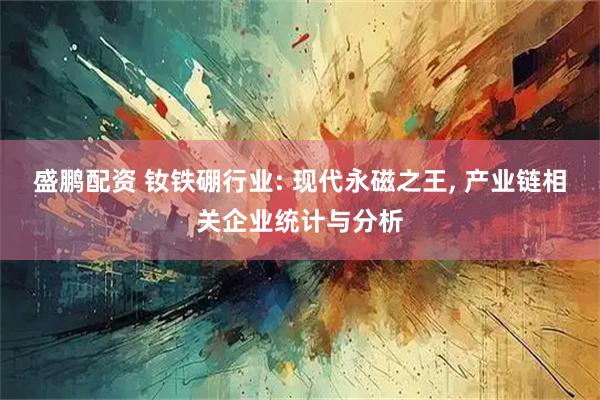 盛鹏配资 钕铁硼行业: 现代永磁之王, 产业链相关企业统计与分析