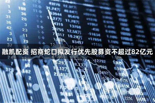 融凯配资 招商蛇口拟发行优先股募资不超过82亿元