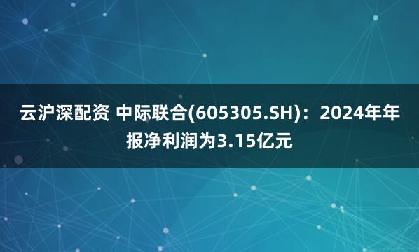 云沪深配资 中际联合(605305.SH)：2024年年报净利润为3.15亿元