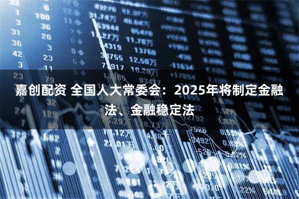 嘉创配资 全国人大常委会：2025年将制定金融法、金融稳定法