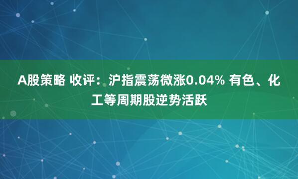 A股策略 收评：沪指震荡微涨0.04% 有色、化工等周期股逆势活跃