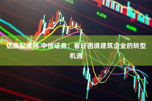 亿赢配资网 中信证券：看好困境建筑企业的转型机遇