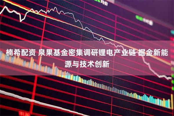 楠希配资 泉果基金密集调研锂电产业链 掘金新能源与技术创新