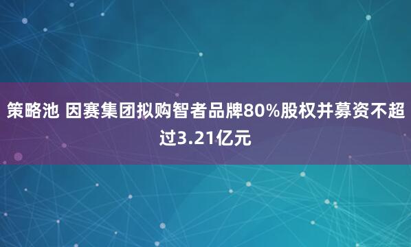 策略池 因赛集团拟购智者品牌80%股权并募资不超过3.21亿元
