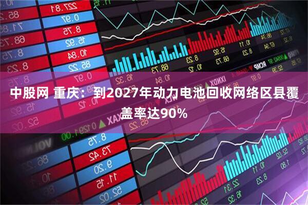中股网 重庆：到2027年动力电池回收网络区县覆盖率达90%