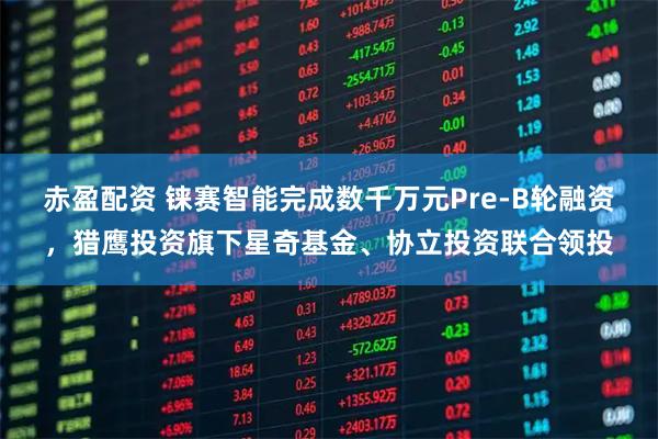 赤盈配资 铼赛智能完成数千万元Pre-B轮融资，猎鹰投资旗下星奇基金、协立投资联合领投