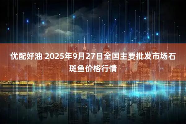 优配好油 2025年9月27日全国主要批发市场石斑鱼价格行情
