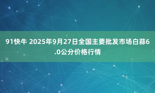 91快牛 2025年9月27日全国主要批发市场白蒜6.0公分价格行情