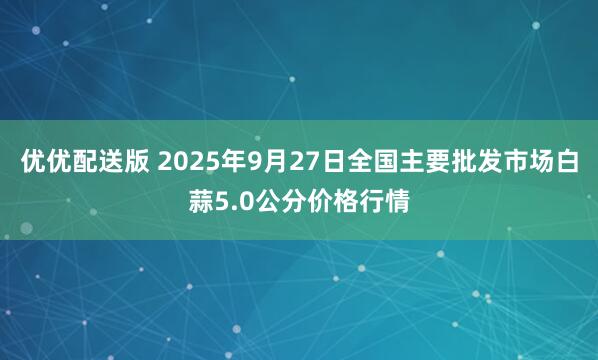 优优配送版 2025年9月27日全国主要批发市场白蒜5.0公分价格行情