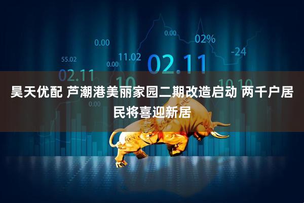 昊天优配 芦潮港美丽家园二期改造启动 两千户居民将喜迎新居