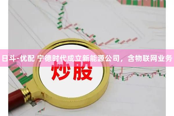 日斗-优配 宁德时代成立新能源公司，含物联网业务
