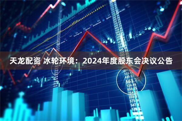 天龙配资 冰轮环境：2024年度股东会决议公告
