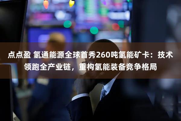 点点盈 氢通能源全球首秀260吨氢能矿卡：技术领跑全产业链，重构氢能装备竞争格局