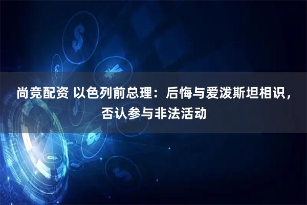 尚竞配资 以色列前总理：后悔与爱泼斯坦相识，否认参与非法活动