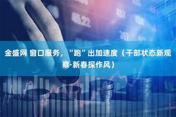 金盛网 窗口服务，“跑”出加速度（干部状态新观察·新春探作风）
