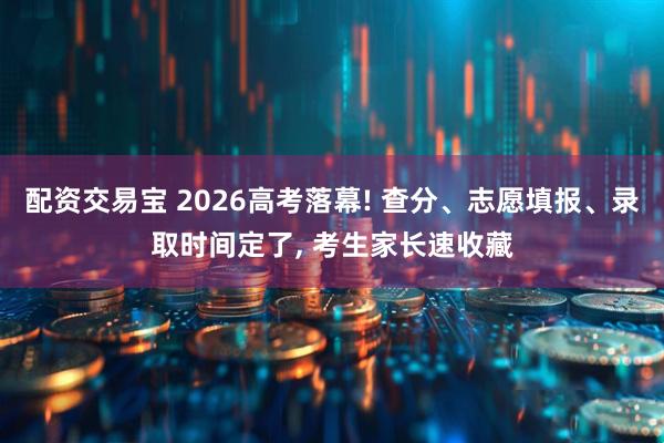 配资交易宝 2026高考落幕! 查分、志愿填报、录取时间定了, 考生家长速收藏