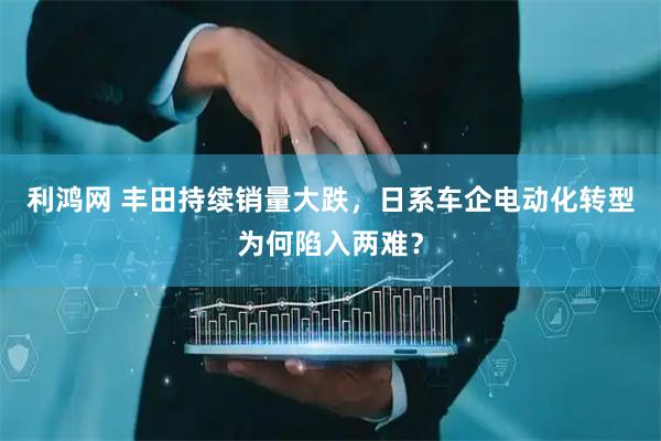利鸿网 丰田持续销量大跌，日系车企电动化转型为何陷入两难？